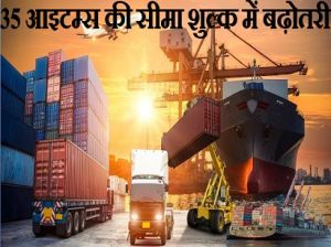  35 आइटम्स की सीमा शुल्क में बढ़ोतरी...