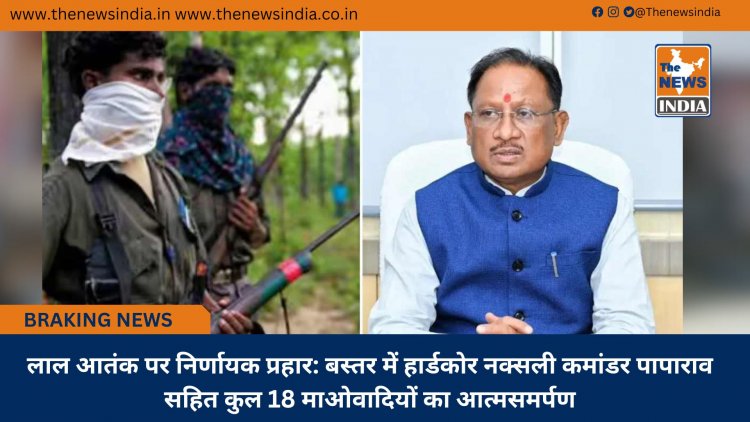 लाल आतंक पर निर्णायक प्रहार: बस्तर में हार्डकोर नक्सली कमांडर पापाराव सहित कुल 18 माओवादियों का आत्मसमर्पण