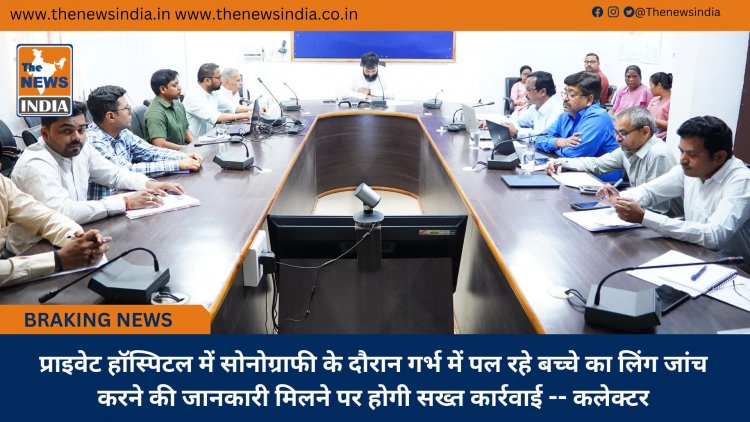 प्राइवेट हॉस्पिटल में सोनोग्राफी के दौरान गर्भ में पल रहे बच्चे का लिंग जांच करने की जानकारी मिलने पर होगी सख्त कार्रवाई -- कलेक्टर
