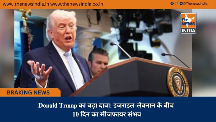 Donald Trump का बड़ा दावा: इजराइल-लेबनान के बीच 10 दिन का सीजफायर संभव