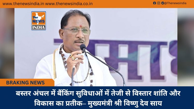 बस्तर अंचल में बैंकिंग सुविधाओं में तेजी से विस्तार शांति और विकास का प्रतीक– मुख्यमंत्री श्री विष्णु देव साय