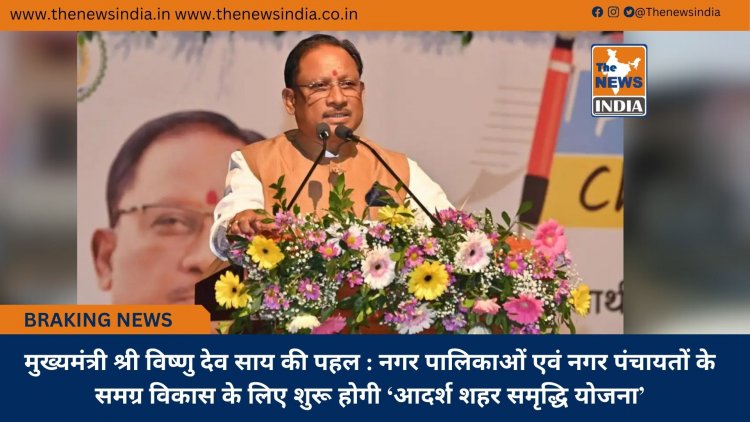 मुख्यमंत्री श्री विष्णु देव साय की पहल : नगर पालिकाओं एवं नगर पंचायतों के समग्र विकास के लिए शुरू होगी ‘आदर्श शहर समृद्धि योजना’