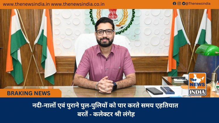 नदी-नालों एवं पुराने पुल-पुलियों को पार करते समय एहतियात बरतें - कलेक्टर श्री लंगेह