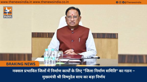 नक्सल प्रभावित जिलों में निर्माण कार्यों के लिए "जिला निर्माण समिति" का गठन – मुख्यमंत्री श्री विष्णुदेव साय का बड़ा निर्णय
